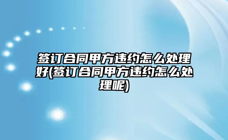 簽訂合同甲方違約怎么處理好(簽訂合同甲方違約怎么處理呢)