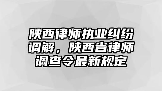 陜西律師執業糾紛調解，陜西省律師調查令最新規定