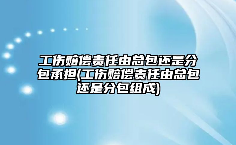 工傷賠償責任由總包還是分包承擔(工傷賠償責任由總包還是分包組成)