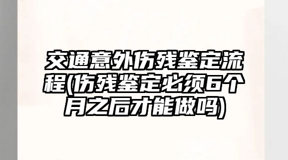 交通意外傷殘鑒定流程(傷殘鑒定必須6個月之后才能做嗎)