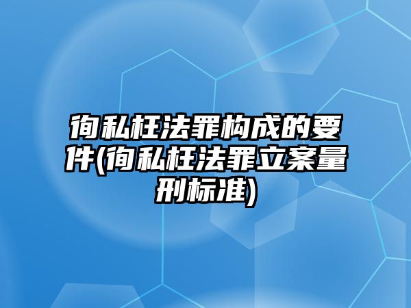 徇私枉法罪構成的要件(徇私枉法罪立案量刑標準)