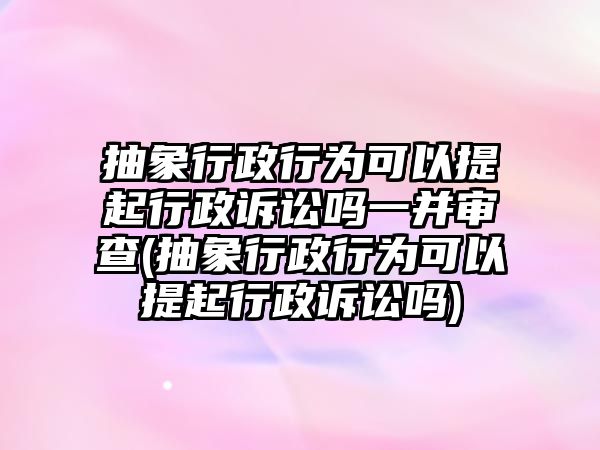 抽象行政行為可以提起行政訴訟嗎一并審查(抽象行政行為可以提起行政訴訟嗎)