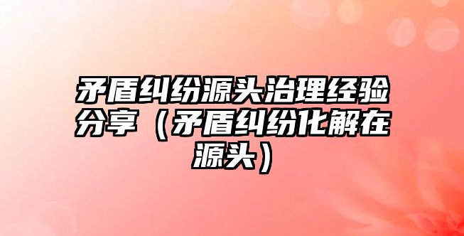 矛盾糾紛源頭治理經驗分享（矛盾糾紛化解在源頭）