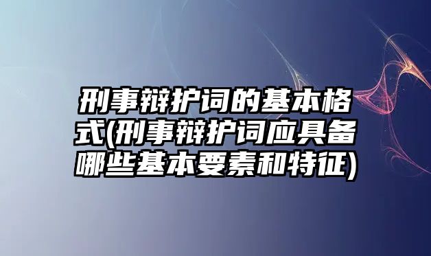 刑事辯護詞的基本格式(刑事辯護詞應具備哪些基本要素和特征)