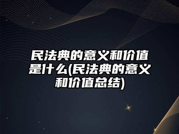 民法典的意義和價值是什么(民法典的意義和價值總結)