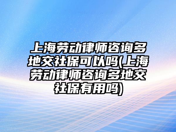 上海勞動律師咨詢多地交社保可以嗎(上海勞動律師咨詢多地交社保有用嗎)