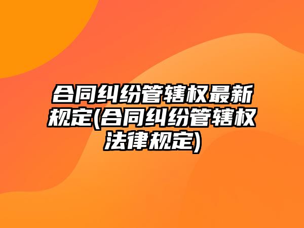 合同糾紛管轄權最新規定(合同糾紛管轄權法律規定)