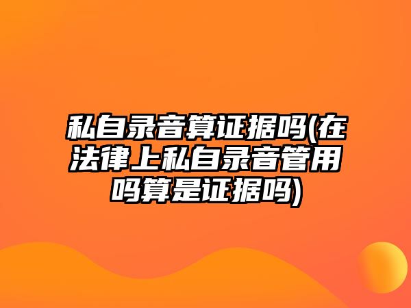 私自錄音算證據嗎(在法律上私自錄音管用嗎算是證據嗎)