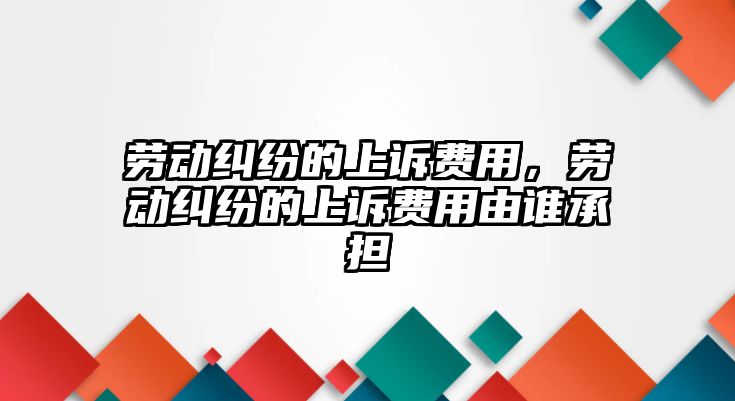 勞動糾紛的上訴費用，勞動糾紛的上訴費用由誰承擔