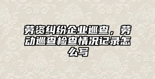 勞資糾紛企業巡查，勞動巡查檢查情況記錄怎么寫