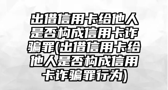 出借信用卡給他人是否構(gòu)成信用卡詐騙罪(出借信用卡給他人是否構(gòu)成信用卡詐騙罪行為)