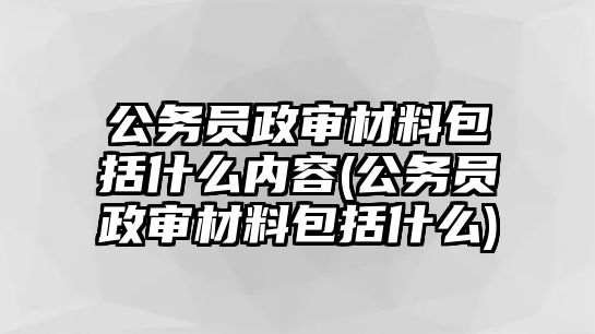 公務員政審材料包括什么內容(公務員政審材料包括什么)