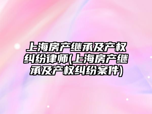 上海房產繼承及產權糾紛律師(上海房產繼承及產權糾紛案件)