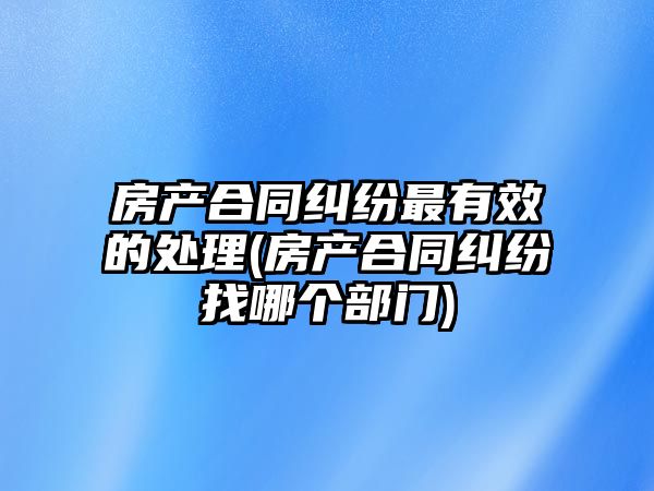 房產合同糾紛最有效的處理(房產合同糾紛找哪個部門)