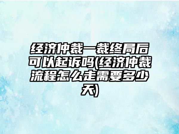 經濟仲裁一裁終局后可以起訴嗎(經濟仲裁流程怎么走需要多少天)