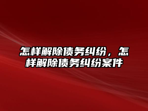 怎樣解除債務糾紛，怎樣解除債務糾紛案件