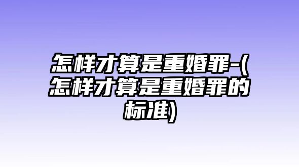 怎樣才算是重婚罪-(怎樣才算是重婚罪的標準)