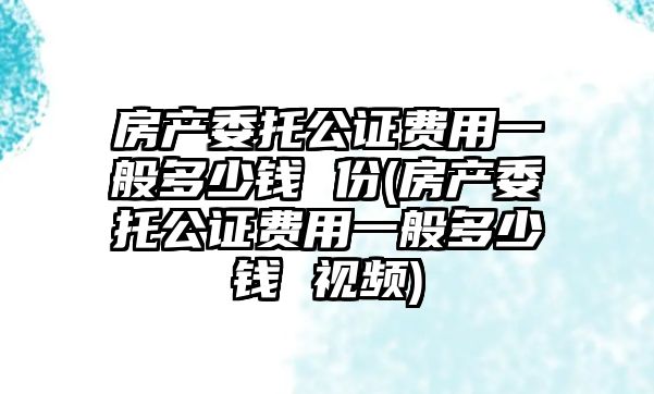 房產委托公證費用一般多少錢 份(房產委托公證費用一般多少錢 視頻)