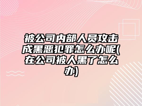 被公司內部人員攻擊成黑惡犯罪怎么辦呢(在公司被人黑了怎么辦)