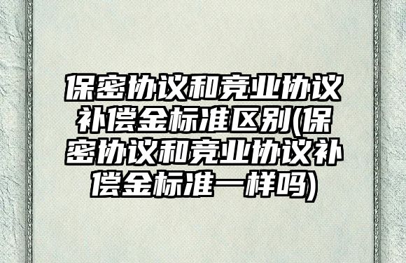 保密協(xié)議和競業(yè)協(xié)議補(bǔ)償金標(biāo)準(zhǔn)區(qū)別(保密協(xié)議和競業(yè)協(xié)議補(bǔ)償金標(biāo)準(zhǔn)一樣嗎)