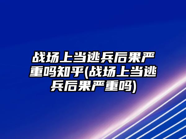 戰場上當逃兵后果嚴重嗎知乎(戰場上當逃兵后果嚴重嗎)