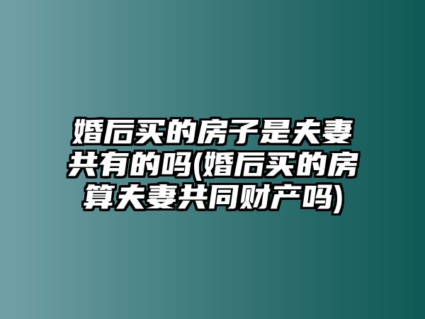 婚后買的房子是夫妻共有的嗎(婚后買的房算夫妻共同財產嗎)