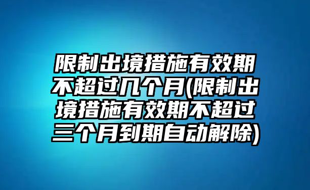 限制出境措施有效期不超過幾個月(限制出境措施有效期不超過三個月到期自動解除)