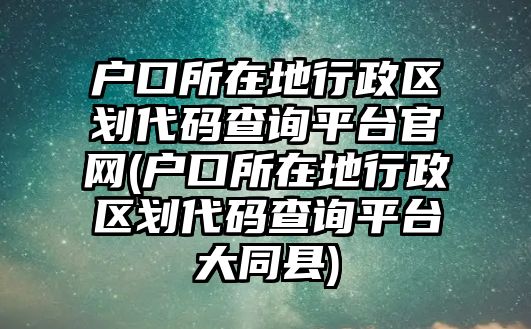 戶口所在地行政區(qū)劃代碼查詢平臺官網(戶口所在地行政區(qū)劃代碼查詢平臺大同縣)