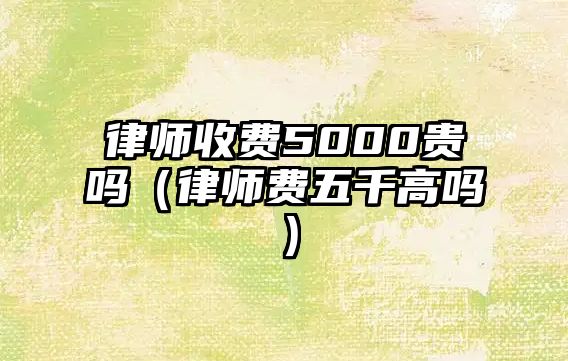 律師收費(fèi)5000貴嗎（律師費(fèi)五千高嗎）