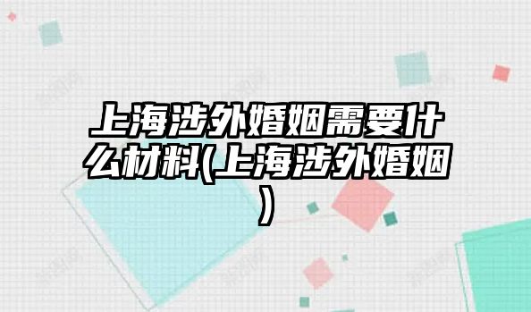 上海涉外婚姻需要什么材料(上海涉外婚姻)