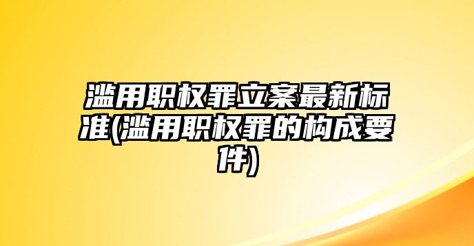 濫用職權罪立案最新標準(濫用職權罪的構成要件)