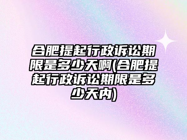 合肥提起行政訴訟期限是多少天啊(合肥提起行政訴訟期限是多少天內)