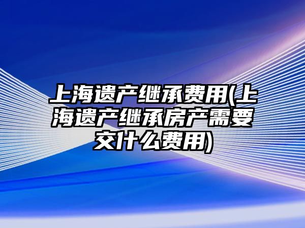 上海遺產繼承費用(上海遺產繼承房產需要交什么費用)