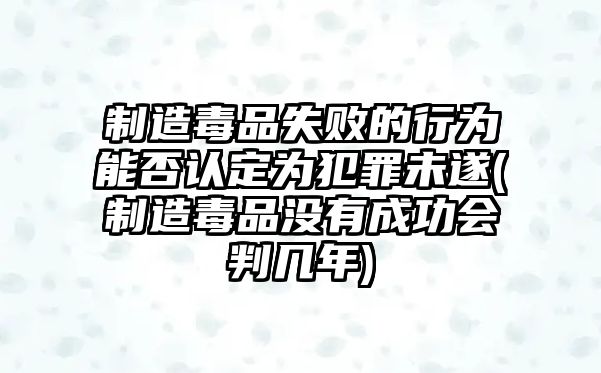 制造毒品失敗的行為能否認定為犯罪未遂(制造毒品沒有成功會判幾年)