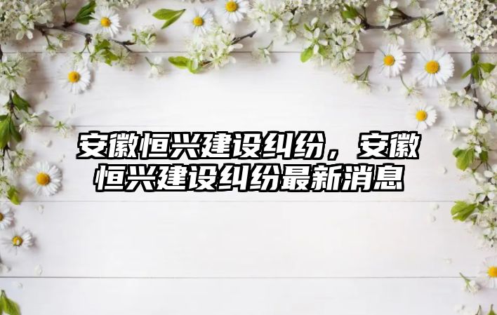 安徽恒興建設糾紛，安徽恒興建設糾紛最新消息