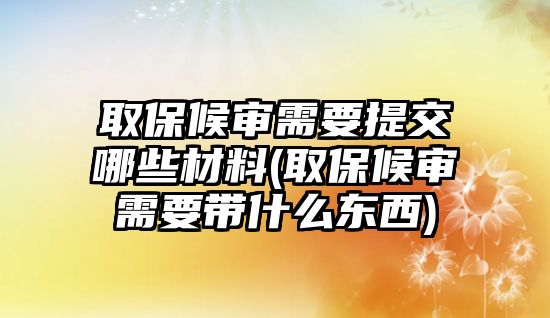 取保候審需要提交哪些材料(取保候審需要帶什么東西)