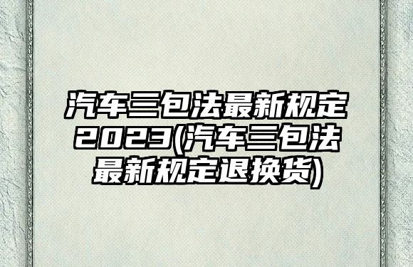 汽車三包法最新規定2023(汽車三包法最新規定退換貨)