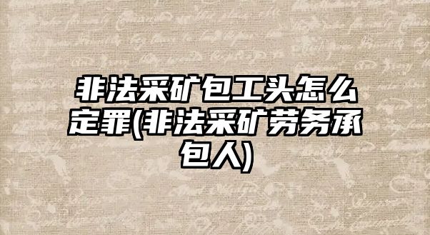 非法采礦包工頭怎么定罪(非法采礦勞務承包人)