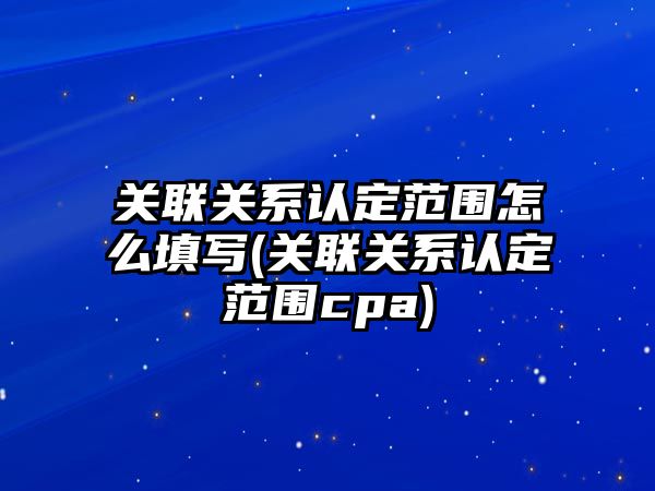 關聯(lián)關系認定范圍怎么填寫(關聯(lián)關系認定范圍cpa)