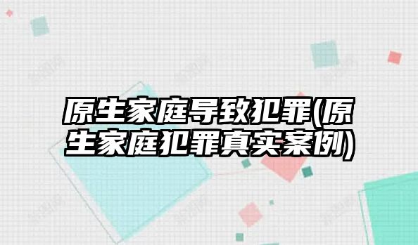 原生家庭導(dǎo)致犯罪(原生家庭犯罪真實(shí)案例)