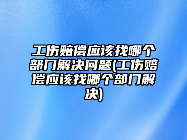 工傷賠償應該找哪個部門解決問題(工傷賠償應該找哪個部門解決)