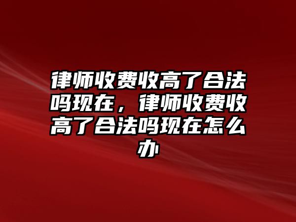 律師收費收高了合法嗎現(xiàn)在，律師收費收高了合法嗎現(xiàn)在怎么辦