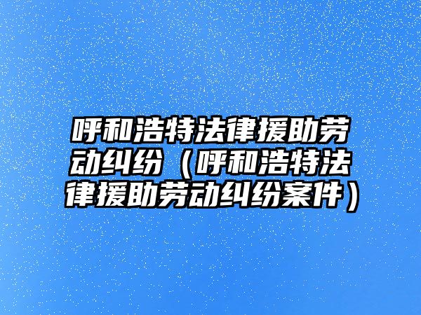 呼和浩特法律援助勞動糾紛（呼和浩特法律援助勞動糾紛案件）