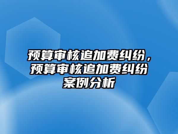 預(yù)算審核追加費糾紛，預(yù)算審核追加費糾紛案例分析