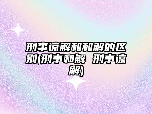 刑事諒解和和解的區別(刑事和解 刑事諒解)