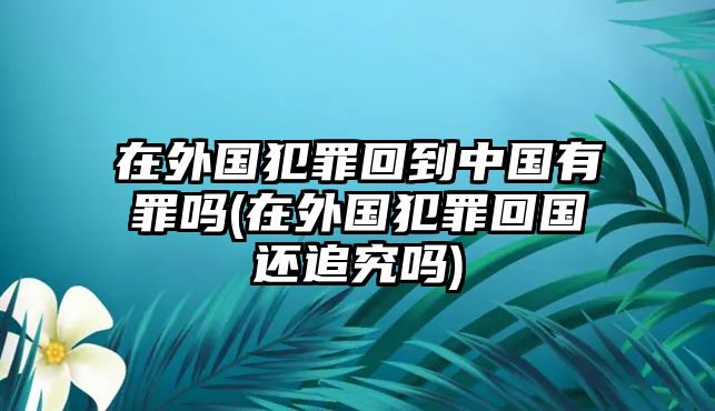 在外國犯罪回到中國有罪嗎(在外國犯罪回國還追究嗎)