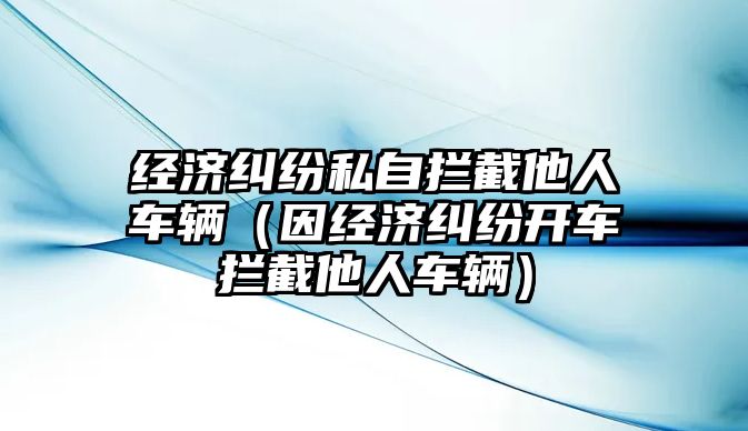 經(jīng)濟(jì)糾紛私自攔截他人車輛（因經(jīng)濟(jì)糾紛開車攔截他人車輛）