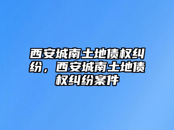 西安城南土地債權糾紛，西安城南土地債權糾紛案件