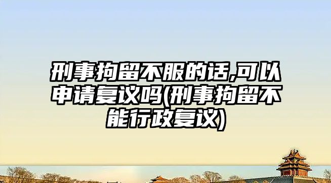 刑事拘留不服的話,可以申請復議嗎(刑事拘留不能行政復議)