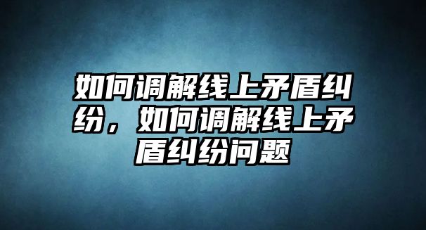 如何調解線上矛盾糾紛，如何調解線上矛盾糾紛問題